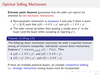 Optimal Selling Mechanism
Extreme point theorem guarantees that the seller can restrict his
attention to non-stochastic mechanisms.
Non-stochastic mechanism is monotone if and only if there is some
p∗
∈ [θ, θ] such that q(θ) = 0 if θ < p∗
and q(θ) = 1 if θ > p∗
.
The seller cannot do better than quoting a simple price p∗
to the
buyer (and the buyer either accepting or rejecting p∗
).
Theorem 12 (Prop 2.5)
The following direct mechanism maximizes the seller’s expected revenues
among all incentive compatible, individually rational direct mechanisms.
Suppose p∗
∈ arg maxp∈[θ,θ] p(1 − F(p)). Then,
q(θ) = 1 if θ ≥ p∗
, and q(θ) = 0 if θ < p∗
,
t(θ) = p∗
if θ ≥ p∗
, and t(θ) = 0 if θ < p∗
.
If there are multiple potential buyers, we consider competitive bidding,
i.e., strategic interactions among buyers must be incorporated.
16 / 40
 