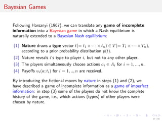 Bayesian Games
Following Harsanyi (1967), we can translate any game of incomplete
information into a Bayesian game in which a Nash equilibrium is
naturally extended to a Bayesian Nash equilibrium:
(1) Nature draws a type vector t(= t1 ×· ·· × tn) ∈ T(= T1 ×· ·· × Tn),
according to a prior probability distribution p(t).
(2) Nature reveals i’s type to player i, but not to any other player.
(3) The players simultaneously choose actions ai ∈ Ai for i = 1, ..., n.
(4) Payoﬀs ui(a; ti) for i = 1, .., n are received.
By introducing the ﬁctional moves by nature in steps (1) and (2), we
have described a game of incomplete information as a game of imperfect
information: in step (3) some of the players do not know the complete
history of the game, i.e., which actions (types) of other players were
chosen by nature.
17 / 40
 