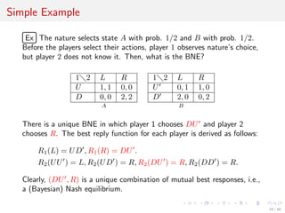 Simple Example
£
¢
 
¡Ex The nature selects state A with prob. 1/2 and B with prob. 1/2.
Before the players select their actions, player 1 observes nature’s choice,
but player 2 does not know it. Then, what is the BNE?
1 2 L R
U 1, 1 0, 0
D 0, 0 2, 2
A
1 2 L R
U 0, 1 1, 0
D 2, 0 0, 2
B
There is a unique BNE in which player 1 chooses DU and player 2
chooses R. The best reply function for each player is derived as follows:
R1(L) = UD , R1(R) = DU .
R2(UU ) = L, R2(UD ) = R, R2(DU ) = R, R2(DD ) = R.
Clearly, (DU , R) is a unique combination of mutual best responses, i.e.,
a (Bayesian) Nash equilibrium.
19 / 40
 