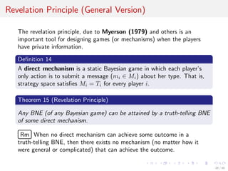 Revelation Principle (General Version)
The revelation principle, due to Myerson (1979) and others is an
important tool for designing games (or mechanisms) when the players
have private information.
Deﬁnition 14
A direct mechanism is a static Bayesian game in which each player’s
only action is to submit a message (mi ∈ Mi) about her type. That is,
strategy space satisﬁes Mi = Ti for every player i.
Theorem 15 (Revelation Principle)
Any BNE (of any Bayesian game) can be attained by a truth-telling BNE
of some direct mechanism.
£
¢
 
¡Rm When no direct mechanism can achieve some outcome in a
truth-telling BNE, then there exists no mechanism (no matter how it
were general or complicated) that can achieve the outcome.
20 / 40
 