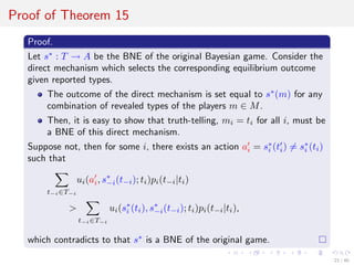Proof of Theorem 15
Proof.
Let s∗
: T → A be the BNE of the original Bayesian game. Consider the
direct mechanism which selects the corresponding equilibrium outcome
given reported types.
The outcome of the direct mechanism is set equal to s∗
(m) for any
combination of revealed types of the players m ∈ M.
Then, it is easy to show that truth-telling, mi = ti for all i, must be
a BNE of this direct mechanism.
Suppose not, then for some i, there exists an action ai = s∗
i (ti) = s∗
i (ti)
such that
t−i∈T−i
ui(ai, s∗
−i(t−i); ti)pi(t−i|ti)
>
t−i∈T−i
ui(s∗
i (ti), s∗
−i(t−i); ti)pi(t−i|ti),
which contradicts to that s∗
is a BNE of the original game.
21 / 40
 