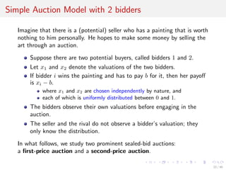 Simple Auction Model with 2 bidders
Imagine that there is a (potential) seller who has a painting that is worth
nothing to him personally. He hopes to make some money by selling the
art through an auction.
Suppose there are two potential buyers, called bidders 1 and 2.
Let x1 and x2 denote the valuations of the two bidders.
If bidder i wins the painting and has to pay b for it, then her payoﬀ
is xi − b.
where x1 and x2 are chosen independently by nature, and
each of which is uniformly distributed between 0 and 1.
The bidders observe their own valuations before engaging in the
auction.
The seller and the rival do not observe a bidder’s valuation; they
only know the distribution.
In what follows, we study two prominent sealed-bid auctions:
a ﬁrst-price auction and a second-price auction.
22 / 40
 