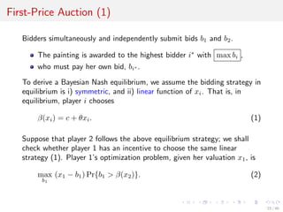 First-Price Auction (1)
Bidders simultaneously and independently submit bids b1 and b2.
The painting is awarded to the highest bidder i∗
with max bi ,
who must pay her own bid, bi∗ .
To derive a Bayesian Nash equilibrium, we assume the bidding strategy in
equilibrium is i) symmetric, and ii) linear function of xi. That is, in
equilibrium, player i chooses
β(xi) = c + θxi. (1)
Suppose that player 2 follows the above equilibrium strategy; we shall
check whether player 1 has an incentive to choose the same linear
strategy (1). Player 1’s optimization problem, given her valuation x1, is
max
b1
(x1 − b1) Pr{b1 > β(x2)}. (2)
23 / 40
 