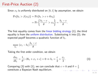 First-Price Auction (2)
Since x2 is uniformly distributed on [0, 1] by assumption, we obtain
Pr{b1 > β(x2)} = Pr{b1 > c + θx2}
= Pr
b1 − c
θ
> x2 =
b1 − c
θ
.
The ﬁrst equality comes from the linear bidding strategy (1), the third
equality is from the uniform distribution. Substituting it into (2), the
expected payoﬀ becomes a quadratic function of b1.
max
b1
(x1 − b1)
b1 − c
θ
Taking the ﬁrst order condition, we obtain
du1
db1
=
1
θ
[−2b1 + x1 + c] = 0 ⇒ b1 =
c
2
+
x1
2
. (3)
Comparing (3) with (1), we can conclude that c = 0 and θ = 1
2
constitute a Bayesian Nash equilibrium.
24 / 40
 