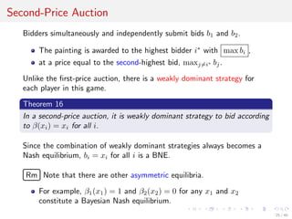 Second-Price Auction
Bidders simultaneously and independently submit bids b1 and b2.
The painting is awarded to the highest bidder i∗
with max bi ,
at a price equal to the second-highest bid, maxj=i∗ bj.
Unlike the ﬁrst-price auction, there is a weakly dominant strategy for
each player in this game.
Theorem 16
In a second-price auction, it is weakly dominant strategy to bid according
to β(xi) = xi for all i.
Since the combination of weakly dominant strategies always becomes a
Nash equilibrium, bi = xi for all i is a BNE.
£
¢
 
¡Rm Note that there are other asymmetric equilibria.
For example, β1(x1) = 1 and β2(x2) = 0 for any x1 and x2
constitute a Bayesian Nash equilibrium.
25 / 40
 