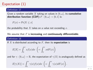 Expectation (1)
Deﬁnition 17
Given a random variable X taking on values in [0, ω], its cumulative
distribution function (CDF) F : [0, ω] → [0, 1] is:
F(x) = Pr[X ≤ x]
the probability that X takes on a value not exceeding x.
We assume that F is increasing and continuously diﬀerentiable.
Deﬁnition 18
If X is distributed according to F, then its expectation is
E[X] =
ω
0
xf(x)dx =
ω
0
xdF(x)
and for γ : [0, ω] → R, the expectation of γ(X) is analogously deﬁned as
E[γ(X)] =
ω
0
γ(x)f(x)dx =
ω
0
γ(x)dF(x) .
26 / 40
 