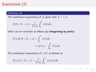 Expectation (2)
Deﬁnition 19
The conditional expectation of X given that X < x is
E[X | X < x] =
1
F(x)
x
0
tf(t)dt,
which can be rewritten as follows (by integrating by parts):
F(x)E[X | X < x] =
x
0
tf(t)dt
= xF(x) −
x
0
F(t)dt.
The conditional expectation of γ(X) is deﬁned as
E[γ(X) | X < x] =
1
F(x)
x
0
γ(t)f(t)dt.
27 / 40
 