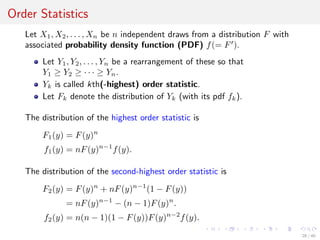 Order Statistics
Let X1, X2, . . . , Xn be n independent draws from a distribution F with
associated probability density function (PDF) f(= F ).
Let Y1, Y2, . . . , Yn be a rearrangement of these so that
Y1 ≥ Y2 ≥ · · · ≥ Yn.
Yk is called kth(-highest) order statistic.
Let Fk denote the distribution of Yk (with its pdf fk).
The distribution of the highest order statistic is
F1(y) = F(y)n
f1(y) = nF(y)n−1
f(y).
The distribution of the second-highest order statistic is
F2(y) = F(y)n
+ nF(y)n−1
(1 − F(y))
= nF(y)n−1
− (n − 1)F(y)n
.
f2(y) = n(n − 1)(1 − F(y))F(y)n−2
f(y).
28 / 40
 