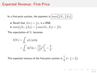 Expected Revenue: First-Price
In a ﬁrst-price auction, the payment is max{1
2 X1, 1
2 X2} .
Recall that β(xi) = 1
2 xi is a BNE.
max{1
2 X1, 1
2 X2} = 1
2 max{X1, X2} = 1
2 Y1.
The expectation of Y1 becomes
E[Y1] =
1
0
yf1(y)dy
=
1
0
2y2
dy =
2
3
y3
1
0
=
2
3
.
The expected revenue of the ﬁrst-price auction is
1
3
(= 1
2 × 2
3 ).
29 / 40
 