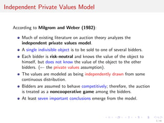 Independent Private Values Model
According to Milgrom and Weber (1982):
Much of existing literature on auction theory analyzes the
independent private values model.
A single indivisible object is to be sold to one of several bidders.
Each bidder is risk-neutral and knows the value of the object to
himself, but does not know the value of the object to the other
bidders. (← the private values assumption).
The values are modeled as being independently drawn from some
continuous distribution.
Bidders are assumed to behave competitively; therefore, the auction
is treated as a noncooperative game among the bidders.
At least seven important conclusions emerge from the model.
3 / 40
 