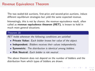 Revenue Equivalence Theorem
The two sealed-bid auctions, ﬁrst-price and second-price auctions, induce
diﬀerent equilibrium strategies but yield the same expected revenue.
Interestingly, this is not by chance; the revenue equivalence result, often
called as revenue equivalence theorem (RET), is known to hold in
much more general situations.
Theorem 20
RET holds whenever the following conditions are satisﬁed:
Private Value: Each bidder knows her value of the object.
Independent: Bidders receives their values independently.
Symmetric: The distribution is identical among bidders.
Risk Neutral: Each bidder is risk neutral.
The above theorem does not depend on the number of bidders and the
distribution from which types of bidders are drown.
31 / 40
 