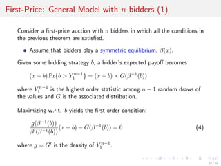 First-Price: General Model with n bidders (1)
Consider a ﬁrst-price auction with n bidders in which all the conditions in
the previous theorem are satisﬁed.
Assume that bidders play a symmetric equilibrium, β(x).
Given some bidding strategy b, a bidder’s expected payoﬀ becomes
(x − b) Pr{b > Y n−1
1 } = (x − b) × G(β−1
(b))
where Y n−1
1 is the highest order statistic among n − 1 random draws of
the values and G is the associated distribution.
Maximizing w.r.t. b yields the ﬁrst order condition:
g(β−1
(b))
β (β−1(b))
(x − b) − G(β−1
(b)) = 0 (4)
where g = G is the density of Y n−1
1 .
32 / 40
 
