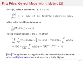 First-Price: General Model with n bidders (2)
Since (4) holds in equilibrium, i.e., b = β(x),
g(x)
β (x)
(x − b) − G(x) = 0 ⇐⇒ G(x)β (x) + g(x)β(x) = xg(x),
which yields the diﬀerential equation
d
dx
(G(x)β(x)) = xg(x).
Taking integral between 0 and x, we obtain
x
0
d
dy
(G(y)β(y))dy = G(x)β(x) − G(0)β(0) =
x
0
yg(y)dy
⇒ β(x) =
1
G(x)
x
0
yg(y)dy = E[Y n−1
1 | Y n−1
1 < x].
£
¢
 
¡Rm The equilibrium strategy is to bid the the conditional expectation
of second-highest value given that my value x is the highest.
33 / 40
 