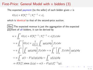 First-Price: General Model with n bidders (3)
The expected payment (to the seller) of each bidder given x is
G(x) × E[Y n−1
1 | Y n−1
1 < x],
which is identical to that of the second-price auction.
£
¢
 
¡Rm The expected revenue is just the aggregation of the expected
payment of all bidders, it can be derived by
n ×
ω
0
G(x) × E[Y n−1
1 | Y n−1
1 < x]f(x)dx
= n
ω
0
G(x) ×
1
G(x)
x
0
yg(y)dy f(x)dx
= n
ω
0
x
0
yg(y)dy f(x)dx = n
ω
0
ω
y
f(x)dx yg(y)dy
= n
ω
0
y(1 − F(y))g(y)dy =
ω
0
yf2(y)dy
⇒ E[Y n
2 ] since f2(y) = n(1 − F(y))fn−1
1 (y).
34 / 40
 