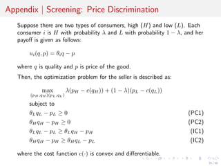 Appendix | Screening: Price Discrimination
Suppose there are two types of consumers, high (H) and low (L). Each
consumer i is H with probability λ and L with probability 1 − λ, and her
payoﬀ is given as follows:
ui(q, p) = θiq − p
where q is quality and p is price of the good.
Then, the optimization problem for the seller is described as:
max
(pH ,qH )(pL,qL)
λ(pH − c(qH)) + (1 − λ)(pL − c(qL))
subject to
θLqL − pL ≥ 0 (PC1)
θHqH − pH ≥ 0 (PC2)
θLqL − pL ≥ θLqH − pH (IC1)
θHqH − pH ≥ θHqL − pL (IC2)
where the cost function c(·) is convex and diﬀerentiable.
35 / 40
 