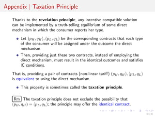 Appendix | Taxation Principle
Thanks to the revelation principle, any incentive compatible solution
can be implemented by a truth-telling equilibrium of some direct
mechanism in which the consumer reports her type.
Let (pH, qH), (pL, qL) be the corresponding contracts that each type
of the consumer will be assigned under the outcome the direct
mechanism.
Then, providing just these two contracts, instead of employing the
direct mechanism, must result in the identical outcomes and satisﬁes
IC conditions.
That is, providing a pair of contracts (non-linear tariﬀ) (pH, qH), (pL, qL)
is equivalent to using the direct mechanism.
This property is sometimes called the taxation principle.
£
¢
 
¡Rm The taxation principle does not exclude the possibility that
(pH, qH) = (pL, qL); the principle may oﬀer the identical contract.
36 / 40
 