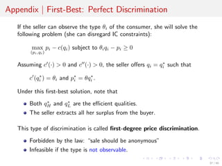 Appendix | First-Best: Perfect Discrimination
If the seller can observe the type θi of the consumer, she will solve the
following problem (she can disregard IC constraints):
max
(pi,qi)
pi − c(qi) subject to θiqi − pi ≥ 0
Assuming c (·) > 0 and c (·) > 0, the seller oﬀers qi = q∗
i such that
c (q∗
i ) = θi and p∗
i = θq∗
i .
Under this ﬁrst-best solution, note that
Both q∗
H and q∗
L are the eﬃcient qualities.
The seller extracts all her surplus from the buyer.
This type of discrimination is called ﬁrst-degree price discrimination.
Forbidden by the law: “sale should be anonymous”
Infeasible if the type is not observable.
37 / 40
 