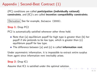 Appendix | Second-Best Contract (1)
(PC) conditions are called participation (individually rational)
constraints, and (IC)’s are called incentive compatibility constraints.
Derivation See for example, Salanie (2005).
Step 1: Drop PC2
PC2 is automatically satisﬁed whenever other three hold.
Note that (a) equilibrium payoﬀ for high type is greater than (b) her
payoﬀ if she pretends to be low type, which is greater than (c)
equilibrium payoﬀ for low type.
The diﬀerence between (a) and (c) is called information rent.
Under asymmetric information, it is impossible to extract entire surplus
from agent since information rent inevitably arises.
Step 2: Drop IC1
Assume that IC1 is satisﬁed under the optimal solution.
38 / 40
 