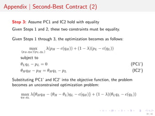 Appendix | Second-Best Contract (2)
Step 3: Assume PC1 and IC2 hold with equality
Given Steps 1 and 2, these two constraints must be equality.
Given Steps 1 through 3, the optimization becomes as follows:
max
(pH ,qH )(pL,qL)
λ(pH − c(qH)) + (1 − λ)(pL − c(qL))
subject to
θLqL − pL = 0 (PC1’)
θHqH − pH = θHqL − pL (IC2’)
Substituting PC1’ and IC2’ into the objective function, the problem
becomes an unconstrained optimization problem:
max
qH ,qL
λ{θHqH − (θH − θL)qL − c(qH)} + (1 − λ)(θLqL − c(qL))
39 / 40
 