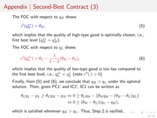 Appendix | Second-Best Contract (3)
The FOC with respect to qH shows
c (q∗∗
H ) = θH, (5)
which implies that the quality of high-type good is optimally chosen, i.e.,
ﬁrst best level (q∗∗
H = q∗
H).
The FOC with respect to qL shows
c (q∗∗
L ) = θL −
λ
1 − λ
(θH − θL), (6)
which implies that the quality of low-type good is too low compared to
the ﬁrst best level, i.e., q∗∗
L < q∗
L (note c (·) > 0).
Finally, from (5) and (6), we conclude that qH > qL under the optimal
solution. Then, given PC1’ and IC2’, IC1 can be written as
θLqL − pL ≥ θLqH − pH ⇔ 0 ≥ θLqH − {θHqH − (θH − θL)qL}
⇔ 0 ≥ (θH − θL)(qL − qH),
which is satisﬁed whenever qH > qL. Thus, Step 2 is veriﬁed.
40 / 40
 