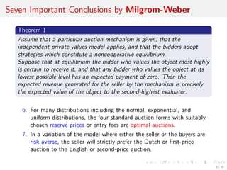 Seven Important Conclusions by Milgrom-Weber
Theorem 1
Assume that a particular auction mechanism is given, that the
independent private values model applies, and that the bidders adopt
strategies which constitute a noncooperative equilibrium.
Suppose that at equilibrium the bidder who values the object most highly
is certain to receive it, and that any bidder who values the object at its
lowest possible level has an expected payment of zero. Then the
expected revenue generated for the seller by the mechanism is precisely
the expected value of the object to the second-highest evaluator.
6. For many distributions including the normal, exponential, and
uniform distributions, the four standard auction forms with suitably
chosen reserve prices or entry fees are optimal auctions.
7. In a variation of the model where either the seller or the buyers are
risk averse, the seller will strictly prefer the Dutch or ﬁrst-price
auction to the English or second-price auction.
5 / 40
 