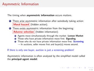 Asymmetric Information
The timing when asymmetric information occurs matters.
1 There arise asymmetric information after somebody taking action:
Moral hazard (hidden action).
2 There exists asymmetric information from the beginning:
Adverse selection (hidden information).
1 Agents move simultaneously through the market: Lemon Market
2 Those who have private information move ﬁrst: Signaling
3 Those who do not have private information move ﬁrst: Screening
→ In auctions, seller moves ﬁrst and buyer(s) moves second.
If there is only one buyer, auction is just a screening problem!
Asymmetric information is often analyzed by the simpliﬁed model called
the principal-agent model.
6 / 40
 