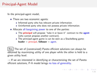Principal-Agent Model
In the principal-agent model,
There are two economic agents:
Informed party who has relevant private information.
Uninformed party who does not possess private information.
Allocate all bargaining power to one of the parties:
The principal will propose “take it or leave it” contract to the agent
(who cannot propose another contract).
The principal-agent game is can be seen as a Stackelberg game:
leader = principal, follower = agent.
£
¢
 
¡Rm The set of (constrained) Pareto eﬃcient solutions can always be
obtained by maximizing utility of one player while the other is held to a
given utility level.
→ If we are interested in identifying or characterizing the set of Pareto
eﬃcient solutions, P-A model brings no loss of generality.
7 / 40
 