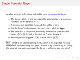 Single Potential Buyer
A seller seeks to sell a single indivisible good to a potential buyer.
The buyer’s utility if she purchases the good and pays a monetary
transfer t to the seller is θ − t.
If she does not purchase the good, her utility is zero.
θ is the buyer’s valuation of the good, also called her type.
The seller has a subjective probability distribution over possible
values of θ ∈ [θ, θ]: cdf is denoted by F with density f.
Assume positive support: f(θ) > 0 for all θ ∈ [θ, θ].
£
¢
 
¡Rm What is an optimal selling mechanism? Is his expected revenue
maximized by committing to a price, as well as by committing to selling
the good at that price whenever the buyer is willing to pay the price?
8 / 40
 