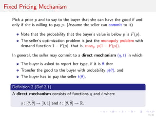 Fixed Pricing Mechanism
Pick a price p and to say to the buyer that she can have the good if and
only if she is willing to pay p. (Assume the seller can commit to it)
Note that the probability that the buyer’s value is below p is F(p).
The seller’s optimization problem is just the monopoly problem with
demand function 1 − F(p), that is, maxp p(1 − F(p)).
In general, the seller may commit to a direct mechanism (q, t) in which
The buyer is asked to report her type, if it is θ then
Transfer the good to the buyer with probability q(θ), and
The buyer has to pay the seller t(θ).
Deﬁnition 2 (Def 2.1)
A direct mechanism consists of functions q and t where
q : [θ, θ] → [0, 1] and t : [θ, θ] → R.
9 / 40
 