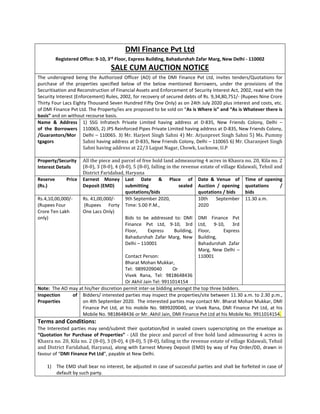 DMI Finance Pvt Ltd
Registered Office: 9-10, 3rd
Floor, Express Building, Bahadurshah Zafar Marg, New Delhi - 110002
SALE CUM AUCTION NOTICE
The undersigned being the Authorized Officer (AO) of the DMI Finance Pvt Ltd, invites tenders/Quotations for
purchase of the properties specified below of the below mentioned Borrowers, under the provisions of the
Securitisation and Reconstruction of Financial Assets and Enforcement of Security Interest Act, 2002, read with the
Security Interest (Enforcement) Rules, 2002, for recovery of secured debts of Rs. 9,34,80,751/- (Rupees Nine Crore
Thirty Four Lacs Eighty Thousand Seven Hundred Fifty One Only) as on 24th July 2020 plus interest and costs, etc.
of DMI Finance Pvt Ltd. The Property/ies are proposed to be sold on “As is Where is” and “As is Whatever there is
basis” and on without recourse basis.
Name & Address
of the Borrowers
/Guarantors/Mor
tgagors
1) SSG Infratech Private Limited having address at D-835, New Friends Colony, Delhi –
110065, 2) JPS Reinforced Pipes Private Limited having address at D-835, New Friends Colony,
Delhi – 110065. 3) Mr. Harjeet Singh Sahni 4) Mr. Arjunpreet Singh Sahni 5) Ms. Pummy
Sahni having address at D-835, New Friends Colony, Delhi – 110065 6) Mr. Charanjeet Singh
Sahni having address at 22/3 Lajpat Nagar, Chowk, Lucknow, U.P
Property/Security
Interest Details
All the piece and parcel of free hold land admeasuring 4 acres in Khasra no. 20, Kila no. 2
(8-0), 3 (8-0), 4 (8-0), 5 (8-0), falling in the revenue estate of village Kidawali, Tehsil and
District Faridabad, Haryana
Reserve Price
(Rs.)
Earnest Money
Deposit (EMD)
Last Date & Place of
submitting sealed
quotations/bids
Date & Venue of
Auction / opening
quotations / bids
Time of opening
quotations /
bids
Rs.4,10,00,000/-
(Rupees Four
Crore Ten Lakh
only)
Rs. 41,00,000/-
(Rupees Forty
One Lacs Only)
9th September 2020,
Time: 5.00 P.M.,
Bids to be addressed to: DMI
Finance Pvt Ltd, 9-10, 3rd
Floor, Express Building,
Bahadurshah Zafar Marg, New
Delhi – 110001
Contact Person:
Bharat Mohan Mukkar,
Tel: 9899209040 Or
Vivek Rana, Tel: 9818648436
Or Akhil Jain Tel: 9911014154
10th September
2020
DMI Finance Pvt
Ltd, 9-10, 3rd
Floor, Express
Building,
Bahadurshah Zafar
Marg, New Delhi –
110001
11.30 a.m.
Note: The AO may at his/her discretion permit inter-se bidding amongst the top three bidders.
Inspection of
Properties
Bidders/ interested parties may inspect the properties/site between 11.30 a.m. to 2.30 p.m.,
on 4th September 2020. The interested parties may contact Mr. Bharat Mohan Mukkar, DMI
Finance Pvt Ltd, at his mobile No. 9899209040, or Vivek Rana, DMI Finance Pvt Ltd, at his
Mobile No. 9818648436 or Mr. Akhil Jain, DMI Finance Pvt Ltd at his Mobile No. 9911014154.
Terms and Conditions:
The Interested parties may send/submit their quotation/bid in sealed covers superscripting on the envelope as
“Quotation for Purchase of Properties” - (All the piece and parcel of free hold land admeasuring 4 acres in
Khasra no. 20, Kila no. 2 (8-0), 3 (8-0), 4 (8-0), 5 (8-0), falling in the revenue estate of village Kidawali, Tehsil
and District Faridabad, Haryana), along with Earnest Money Deposit (EMD) by way of Pay Order/DD, drawn in
favour of “DMI Finance Pvt Ltd”, payable at New Delhi.
1) The EMD shall bear no interest, be adjusted in case of successful parties and shall be forfeited in case of
default by such party.
 