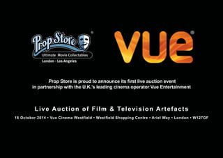 Prop Store is proud to announce its first live auction event
in partnership with the U.K.’s leading cinema operator Vue Entertainment
Live Auction of Film & Television Artefacts
16 October 2014 • Vue Cinema Westfield • Westfield Shopping Centre • Ariel Way • London • W127GF
 
