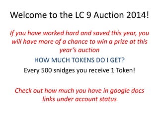 Welcome to the LC 9 Auction 2014! 
If you have worked hard and saved this year, you 
will have more of a chance to win a prize at this 
year’s auction 
HOW MUCH TOKENS DO I GET? 
Every 500 snidges you receive 1 Token! 
Check out how much you have in google docs 
links under account status 
 