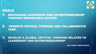 GOALS
1. ENCOURAGE LEADERSHIP AND ENTREPRENEURSHIP
THROUGH REMARKABLE QUOTES
2. PROMOTE CRITICAL THINKING AND COLLABORATIVE
TASK.
3. DEVELOP A GLOBAL CRITICAL THINKING RELATED TO
LEADERSHIP AND ENTREPRENEURSHIP
OLGA LEONOR TORRES SÁNCHEZ
 