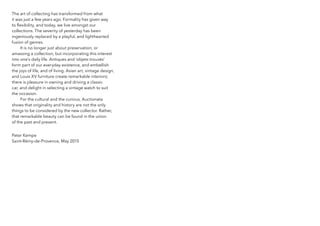 The art of collecting has transformed from what
it was just a few years ago. Formality has given way
to flexibility, and today, we live amongst our
collections. The severity of yesterday has been
ingeniously replaced by a playful, and lighthearted
fusion of genres.
It is no longer just about preservation, or
amassing a collection, but incorporating this interest
into one’s daily life. Antiques and ‘objets trouvés’
form part of our everyday existence, and embellish
the joys of life, and of living. Asian art, vintage design,
and Louis XV furniture create remarkable interiors;
there is pleasure in owning and driving a classic
car, and delight in selecting a vintage watch to suit
the occasion.
For the cultural and the curious, Auctionata
shows that originality and history are not the only
things to be considered by the new collector. Rather,
that remarkable beauty can be found in the union
of the past and present.
Peter kempe
Saint-Rémy-de-Provence, May 2015
 