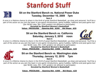 Important Auction InformationWELCOME to the Stanford Women’s Basketball Auction!Sunday, December 13, 2009 Please be prepared to pay for all purchases today.Payment may be made by cash, check (made payable to Stanford Athletics), or Visa and MasterCard. Gift certificates have no cash value.Entire amount must be used, as no cash difference will be returned.  Other rules and restrictions, as stipulated by the donor, may apply. All items are sold “as is” –  all sales are final. No exchanges or refunds.Item values and purchase prices will be listed on your customer receipt.  Values of items Are estimated by the donors and are not warranted for tax consequences.  Please consult your accountant for tax information. The Small PrintStanford Women’s Basketball cannot guarantee any of the purchases made at the auction.  Please make arrangements with donors for all services, vacation trips, residences, hotels, etc.  Successful bidders for auction items are advised that activities, services, and products are not sponsored or supervised by Stanford Women’s Basketball, and that Stanford Women’s Basketball accepts no liability or responsibility for any activities, services or products purchased at the auction.  The Auction Committee reserves the right to add or withdraw, without notice, items from the auction.  Stanford Women’s Basketball neither warrants nor represents, and shall not be held responsible for the correctness of description, genuineness, provenance or condition of any item. No statement contained in this catalog or made orally shall be deemed to be such a warranty or assumption of liability for any purpose. Mention in this catalog does not constitute endorsement of any business, product or service.  