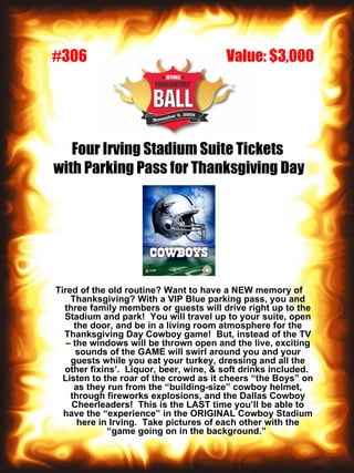 Four Irving Stadium Suite Tickets  with Parking Pass for Thanksgiving Day Tired of the old routine? Want to have a NEW memory of Thanksgiving? With a VIP Blue parking pass, you and three family members or guests will drive right up to the Stadium and park!  You will travel up to your suite, open the door, and be in a living room atmosphere for the Thanksgiving Day Cowboy game!  But, instead of the TV – the windows will be thrown open and the live, exciting sounds of the GAME will swirl around you and your guests while you eat your turkey, dressing and all the other fixins’.  Liquor, beer, wine, & soft drinks included.  Listen to the roar of the crowd as it cheers “the Boys” on as they run from the “building-size” cowboy helmet, through fireworks explosions, and the Dallas Cowboy Cheerleaders!  This is the LAST time you’ll be able to have the “experience” in the ORIGINAL Cowboy Stadium here in Irving.  Take pictures of each other with the “game going on in the background.”   Value: $3,000 #306 