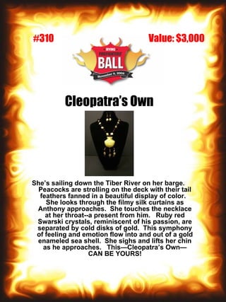 Cleopatra’s Own She’s sailing down the Tiber River on her barge.  Peacocks are strolling on the deck with their tail feathers fanned in a beautiful display of color.  She looks through the filmy silk curtains as Anthony approaches.  She touches the necklace at her throat--a present from him.  Ruby red Swarski crystals, reminiscent of his passion, are separated by cold disks of gold.  This symphony of feeling and emotion flow into and out of a gold enameled sea shell.  She sighs and lifts her chin as he approaches.  This—Cleopatra’s Own—CAN BE YOURS! Value: $3,000 #310 