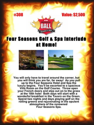 Four Seasons Golf & Spa Interlude at Home! You will only have to travel around the corner, but you will think you are far, far away!  As you pull up to the Four Seasons Hotel and Spa the luxury begins.  You’ll be escorted to a spacious Villa Room on the Golf Course.  Throw open your French doors and step out on to the grass at the 18th hole!  Both days will start with a wonderful breakfast in the Tavern on the Green. Spend two nights and days playing golf on the rolling greens and rejuvenating in the opulent atmosphere of the renowned  Four Seasons Spa. Value: $2,500 #308 