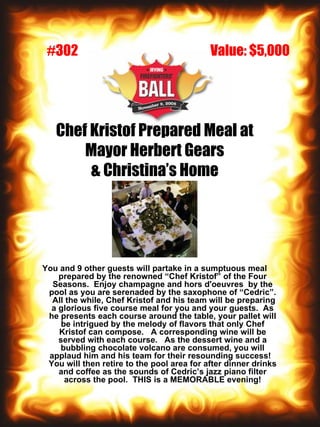 Chef Kristof Prepared Meal at Mayor Herbert Gears & Christina’s Home You and 9 other guests will partake in a sumptuous meal prepared by the renowned “Chef Kristof” of the Four Seasons.  Enjoy champagne and hors d'oeuvres  by the pool as you are serenaded by the saxophone of “Cedric”.  All the while, Chef Kristof and his team will be preparing a glorious five course meal for you and your guests.  As he presents each course around the table, your pallet will be intrigued by the melody of flavors that only Chef Kristof can compose.  A corresponding wine will be served with each course.  As the dessert wine and a bubbling chocolate volcano are consumed, you will applaud him and his team for their resounding success!  You will then retire to the pool area for after dinner drinks and coffee as the sounds of Cedric’s jazz piano filter across the pool.  THIS is a MEMORABLE evening! Value: $5,000 #302 