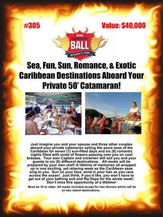 Sea, Fun, Sun, Romance, & Exotic Caribbean Destinations Aboard Your Private 50’ Catamaran! Just imagine you and your spouse and three other couples aboard your private catamaran sailing the azure seas of the Caribbean for seven (7) sun-filled days and six (6) romantic nights filled with smell of flowers passing over you on cool breezes.  Your own Captain and crewmen will sail you and your guests to six (6) different destinations.  All meals will be prepared by your own chef! A lifetime of memories all wrapped up in one exciting, yet relaxing week as the Caribbean seas sing to you.  Sun on your face, wind in your hair as you race across the ocean!  Just think, if you’d like, you won’t have to get out of your bathing suit and flip flops for the whole week!  Don’t miss this opportunity of a lifetime! Must be 18 or older. All meals included except for two dinners which will be on two island destinations.   Value: $40,000 #305 