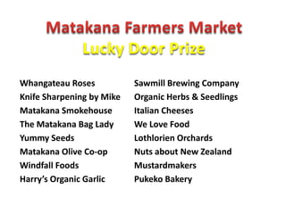 Lucky Door Prize
Whangateau Roses           Sawmill Brewing Company
Knife Sharpening by Mike   Organic Herbs & Seedlings
Matakana Smokehouse        Italian Cheeses
The Matakana Bag Lady      We Love Food
Yummy Seeds                Lothlorien Orchards
Matakana Olive Co-op       Nuts about New Zealand
Windfall Foods             Mustardmakers
Harry’s Organic Garlic     Pukeko Bakery
 