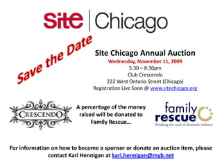 Save the Date Site Chicago Annual Auction Wednesday, November 11, 2009 5:30 – 8:30pm Club Crescendo 222 West Ontario Street (Chicago) Registration Live Soon @ www.sitechicago.org A percentage of the money  raised will be donated to Family Rescue… For information on how to become a sponsor or donate an auction item, please contact Kari Hennigan at kari.hennigan@myb.net 