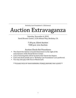  
                                         
                                         
                                         
                                         
                                         
                                         
                                         
                                                                                
                      Berkeley Law Foundation’s 15th Annual 



    Auction Extravaganza                                                        
                        Saturday, November 6, 2010 
             David Brower Center, 2150 Allston Way, Berkeley, CA 
                                       
                         7:30 p.m. Silent Auction 
                          9:00 p.m. Live Auction 
                                      
                      Auction Check‐Out Procedures 
    • The Check‐Out Station is located downstairs to the right of the 
      exit/entrance of the David Brower Center. 
    • Lists of winning bids will be located at the Check‐Out Station. 
    • Cash and check (made out to "Berkeley Law Foundation") are preferred. 
    • You may also pay with Visa or Mastercard. 
     
      ***PLEASE PICK UP YOUR WINNING ITEM(S) BEFORE YOU LEAVE***




                                        1
 