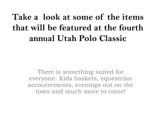 Take a look at some of the items
that will be featured at the fourth
    annual Utah Polo Classic


       There is something suited for
    everyone- Kids baskets, equestrian
    accoutrements, evenings out on the
      town and much more to come!
 