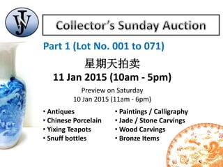 Part 1 (Lot No. 001 to 071)
星期天拍卖
11 Jan 2015 (10am - 5pm)
Preview on Saturday
10 Jan 2015 (11am - 6pm)
• Antiques
• Chinese Porcelain
• Yixing Teapots
• Snuff bottles
• Paintings / Calligraphy
• Jade / Stone Carvings
• Wood Carvings
• Bronze Items
 