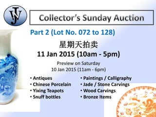 Part 2 (Lot No. 072 to 128)
星期天拍卖
11 Jan 2015 (10am - 5pm)
Preview on Saturday
10 Jan 2015 (11am - 6pm)
• Antiques
• Chinese Porcelain
• Yixing Teapots
• Snuff bottles
• Paintings / Calligraphy
• Jade / Stone Carvings
• Wood Carvings
• Bronze Items
 