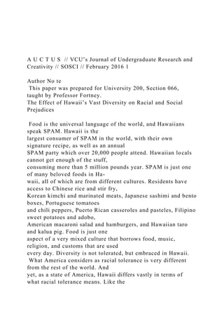 A U C T U S // VCU’s Journal of Undergraduate Research and
Creativity // SOSCI // February 2016 1
Author No te
This paper was prepared for University 200, Section 066,
taught by Professor Fortney.
The Effect of Hawaii’s Vast Diversity on Racial and Social
Prejudices
Food is the universal language of the world, and Hawaiians
speak SPAM. Hawaii is the
largest consumer of SPAM in the world, with their own
signature recipe, as well as an annual
SPAM party which over 20,000 people attend. Hawaiian locals
cannot get enough of the stuff,
consuming more than 5 million pounds year. SPAM is just one
of many beloved foods in Ha-
waii, all of which are from different cultures. Residents have
access to Chinese rice and stir fry,
Korean kimchi and marinated meats, Japanese sashimi and bento
boxes, Portuguese tomatoes
and chili peppers, Puerto Rican casseroles and pasteles, Filipino
sweet potatoes and adobo,
American macaroni salad and hamburgers, and Hawaiian taro
and kalua pig. Food is just one
aspect of a very mixed culture that borrows food, music,
religion, and customs that are used
every day. Diversity is not tolerated, but embraced in Hawaii.
What America considers as racial tolerance is very different
from the rest of the world. And
yet, as a state of America, Hawaii differs vastly in terms of
what racial tolerance means. Like the
 