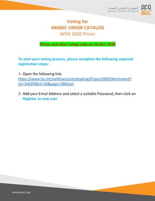 Voting for
ARABIC UNION CATALOG
WSIS 2020 Prizes
Please note that voting ends on 24 Jan. 2020
To start your voting process, please complete the following required
registration steps:
1- Open the following link:
https://www.itu.int/net4/wsis/stocktaking/Prizes/2020/Nominated?
jts=3IAJDX&id=10&page=18#start
2- Add your Email Address and select a suitable Password, then click on
Register as new user
 