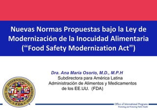 .

Nuevas Normas Propuestas bajo la Ley de
Modernización de la Inocuidad Alimentaria
(“Food Safety Modernization Act”)
Dra. Ana María Osorio, M.D., M.P.H
Subdirectora para América Latina
Administración de Alimentos y Medicamentos
de los EE.UU. (FDA)

 