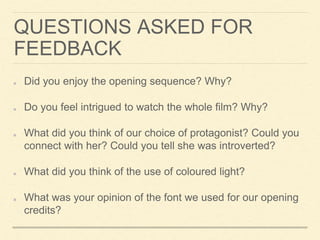 QUESTIONS ASKED FOR
FEEDBACK
Did you enjoy the opening sequence? Why?
Do you feel intrigued to watch the whole film? Why?
What did you think of our choice of protagonist? Could you
connect with her? Could you tell she was introverted?
What did you think of the use of coloured light?
What was your opinion of the font we used for our opening
credits?
 